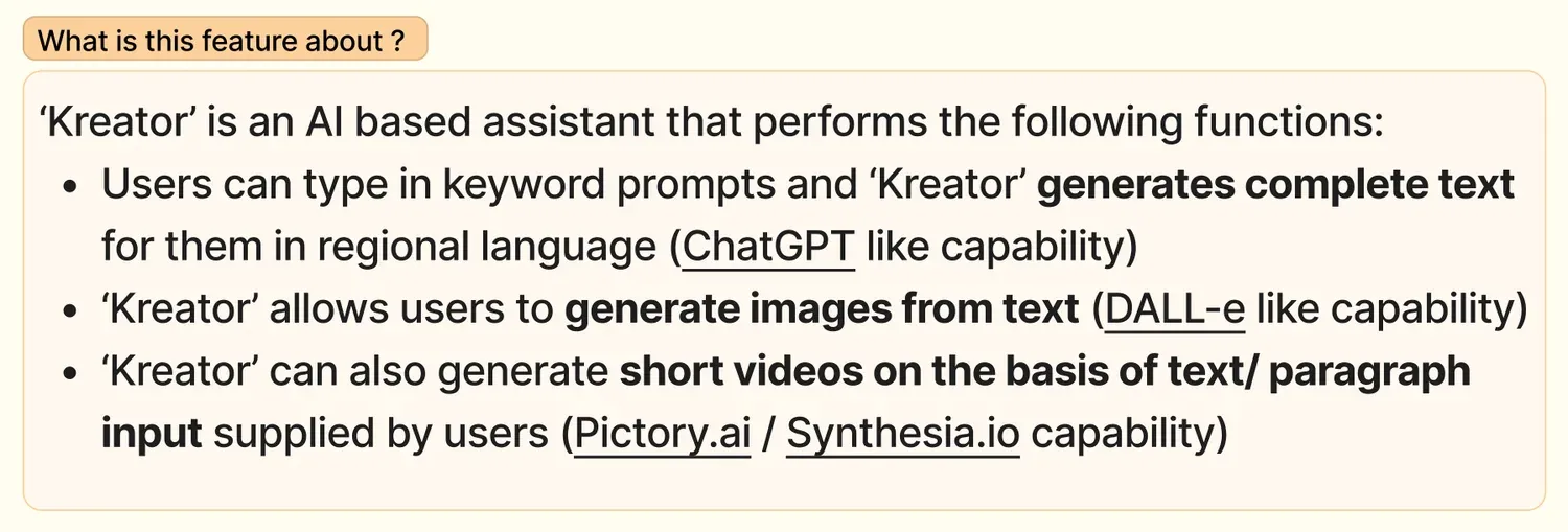 What is this feature about? Kreator is an AI based assistant that performs three functions. Users type keyword prompts and Kreator generates complete text for them in a regional language, a ChatGPT-like capability. Kreator lets users generate images from text, a DALL-E-like capability. Kreator can also generate short videos from text or paragraph input, a Pictory.ai or Synthesia.io capability.